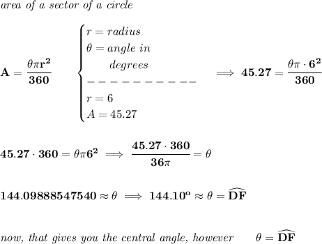 \bf \textit{area of a sector of a circle}\\\\ A=\cfrac{\theta \pi r^2}{360}\qquad \begin{cases} r=radius\\ \theta =angle\ in\\ \qquad degrees\\ ----------\\ r=6\\ A=45.27 \end{cases}\implies 45.27=\cfrac{\theta\pi \cdot 6^2}{360} \\\\\\ 45.27\cdot 360=\theta \pi 6^2\implies \cfrac{45.27\cdot 360}{36\pi }=\theta \\\\\\ 144.09888547540\approx\theta \implies 144.10^o\approx\theta =\widehat{DF} \\\\\\ \textit{now, that gives you the central angle, however}\qquad \theta =\widehat{DF}