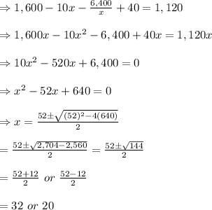 \Rightarrow 1,600-10x- (6,400)/(x) +40=1,120 \\ \\ \Rightarrow1,600x-10x^2-6,400+40x=1,120x \\ \\ \Rightarrow 10x^2-520x+6,400=0 \\ \\ \Rightarrow x^2-52x+640=0 \\ \\ \Rightarrow x= (52\pm √((52)^2-4(640)) )/(2) \\ \\ = (52\pm √(2,704-2,560) )/(2)=(52\pm √(144) )/(2) \\ \\ =(52+12)/(2) \ or \ (52-12)/(2) \\ \\ =32 \ or \ 20