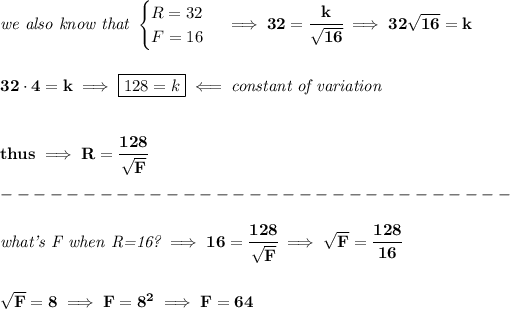 \bf \textit{we also know that } \begin{cases} R=32\\ F=16 \end{cases}\implies 32=\cfrac{k}{√(16)}\implies 32√(16)=k \\\\\\ 32\cdot 4=k\implies \boxed{128=k}\impliedby \textit{constant of variation} \\\\\\ thus\implies R=\cfrac{128}{√(F)}\\\\ -------------------------------\\\\ \textit{what's F when R=16?}\implies 16=\cfrac{128}{√(F)}\implies √(F)=\cfrac{128}{16} \\\\\\ √(F)=8\implies F=8^2\implies F=64