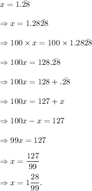 x=1.\bar{28}\\\\\Rightarrow x=1.28\bar{28}\\\\\Rightarrow 100* x=100* 1.28\bar{28}\\\\\Rightarrow 100x=128.\bar{28}\\\\\Rightarrow 100x=128+.\bar{28}\\\\\Rightarrow 100x=127+x\\\\\Rightarrow 100x-x=127\\\\\Rightarrow 99x=127\\\\\Rightarrow x=(127)/(99)\\\\\Rightarrow x=1(28)/(99).