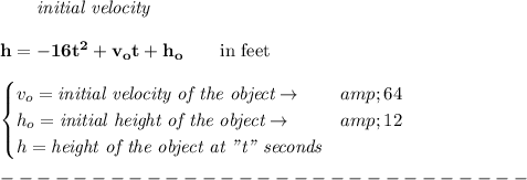 \bf \qquad \textit{initial velocity}\\\\ h = -16t^2+v_ot+h_o \qquad \text{in feet}\\ \\ \begin{cases} v_o=\textit{initial velocity of the object}\to &amp;64\\ h_o=\textit{initial height of the object}\to &amp;12\\ h=\textit{height of the object at