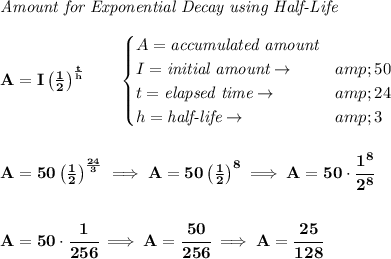 \bf \textit{Amount for Exponential Decay using Half-Life}\\\\ A=I\left( (1)/(2) \right)^{(t)/(h)}\qquad \begin{cases} A=\textit{accumulated amount}\\ I=\textit{initial amount}\to &amp;50\\ t=\textit{elapsed time}\to &amp;24\\ h=\textit{half-life}\to &amp;3 \end{cases} \\\\\\ A=50\left( (1)/(2) \right)^{(24)/(3)}\implies A=50\left( (1)/(2) \right)^8\implies A=50\cdot \cfrac{1^8}{2^8} \\\\\\ A=50\cdot \cfrac{1}{256}\implies A=\cfrac{50}{256}\implies A=\cfrac{25}{128}