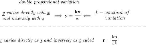 \bf \qquad \qquad \textit{double proportional variation}\\\\ \begin{array}{llll} \textit{\underline{y} varies directly with \underline{x}}\\ \textit{and inversely with \underline{z}} \end{array}\implies y=\cfrac{kx}{z}\impliedby \begin{array}{llll} k=constant\ of\\ \qquad variation \end{array}\\\\ -------------------------------\\\\ \textit{\underline{r} varies directly as \underline{s} and inversely as \underline{t} cubed}\qquad r=\cfrac{ks}{t^3}