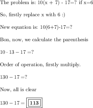 \displaystyle \text{The problem is:\ 10(x + 7) - 17=? if x=6} \\ \\ \text{So, firstly replace x with 6 :)} \\ \\ \text{New equation is: 10(6+7)-17=?} \\ \\ \text{Bon, now, we calculate the parenthesis} \\ \\ 10 \cdot13-17=? \\ \\ \text{Order of operation, firstly multiply.} \\ \\ 130-17=? \\ \\ \text{Now, all is clear } \\ \\ 130-17= \boxed{ \boxed{\bold{113}}}