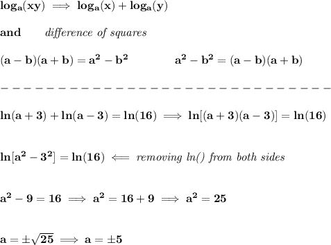 \bf log_{{ a}}(xy)\implies log_{{ a}}(x)+log_{{ a}}(y)\\\\ and\qquad \textit{difference of squares} \\ \quad \\ (a-b)(a+b) = a^2-b^2\qquad \qquad a^2-b^2 = (a-b)(a+b)\\\\ -----------------------------\\\\ ln(a+3)+ln(a-3)=ln(16)\implies ln[(a+3)(a-3)]=ln(16) \\\\\\ ln[a^2-3^2]=ln(16)\impliedby \textit{removing ln() from both sides} \\\\\\ a^2-9=16\implies a^2=16+9\implies a^2=25 \\\\\\ a=\pm√(25)\implies a=\pm 5