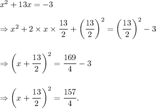 x^2+13x=-3\\\\\Rightarrow x^2+2* x* (13)/(2)+\left((13)/(2)\right)^2=\left((13)/(2)\right)^2-3\\\\\\\Rightarrow \left(x+(13)/(2)\right)^2=(169)/(4)-3\\\\\\\Rightarrow \left(x+(13)/(2)\right)^2=(157)/(4).