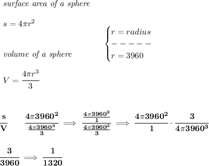 \bf \begin{array}{llll} \textit{surface area of a sphere}\\\\ s=4\pi r^2 \\\\\\ \textit{volume of a sphere}\\\\ V=\cfrac{4\pi r^3}{3} \end{array}\quad \begin{cases} r=radius\\ -----\\ r=3960 \end{cases} \\\\\\\\ \cfrac{s}{V}\qquad \cfrac{4\pi 3960^2}{(4\pi 3960^3)/(3)}\implies \cfrac{(4\pi 3960^2)/(1)}{(4\pi 3960^3)/(3)}\implies \cfrac{4\pi 3960^2}{1}\cdot \cfrac{3}{4\pi 3960^3} \\\\\\ \cfrac{3}{3960}\implies \cfrac{1}{1320}