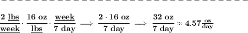 \bf -------------------------------\\\\ \cfrac{2~\underline{lbs}}{\underline{week}}\cdot \cfrac{16~oz}{\underline{lbs}}\cdot \cfrac{\underline{week}}{7~day}\implies \cfrac{2\cdot 16~oz}{7~day}\implies \cfrac{32~oz}{7~day}\approx 4.57(oz)/(day)