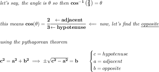 \bf \textit{let's say, the angle is }\theta \textit{ so then }cos^(-1)\left( (2)/(3) \right)=\theta \\\\\\ \textit{this means }cos(\theta )=\cfrac{2}{3}\cfrac{\leftarrow adjacent}{\leftarrow hypotenuse}\impliedby \textit{now, let's find the \underline{opposite}} \\\\\\ \textit{using the pythagorean theorem}\\\\ c^2=a^2+b^2\implies \pm√(c^2-a^2)=b\qquad \begin{cases} c=hypotenuse\\ a=adjacent\\ b=opposite\\ \end{cases}