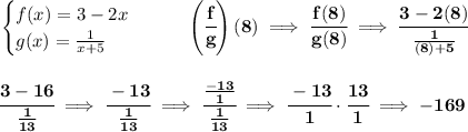 \bf \begin{cases} f(x)=3-2x\\ g(x)=(1)/(x+5) \end{cases}\qquad \left( \cfrac{f}{g} \right)(8)\implies \cfrac{f(8)}{g(8)}\implies \cfrac{3-2(8)}{(1)/((8)+5)} \\\\\\ \cfrac{3-16}{(1)/(13)}\implies \cfrac{-13}{(1)/(13)}\implies \cfrac{(-13)/(1)}{(1)/(13)}\implies \cfrac{-13}{1}\cdot \cfrac{13}{1}\implies -169