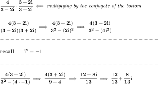 \bf \cfrac{4}{3-2i}\cdot \cfrac{3+2i}{3+2i}\impliedby \textit{multiplying by the conjugate of the bottom} \\\\\\ \cfrac{4(3+2i)}{(3-2i)(3+2i)}\implies \cfrac{4(3+2i)}{3^2-(2i)^2}\implies \cfrac{4(3+2i)}{3^2-(4i^2)}\\\\ -------------------------------\\\\ recall\qquad i^2=-1\\\\ -------------------------------\\\\ \cfrac{4(3+2i)}{3^2-(4\cdot -1)}\implies \cfrac{4(3+2i)}{9+4}\implies \cfrac{12+8i}{13}\implies \cfrac{12}{13}+\cfrac{8}{13}i