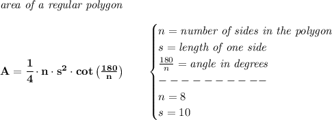 \bf \textit{area of a regular polygon}\\\\ A=\cfrac{1}{4}\cdot n\cdot s^2\cdot cot\left( (180)/(n) \right)\qquad \begin{cases} n=\textit{number of sides in the polygon}\\ s=\textit{length of one side}\\ (180)/(n)=\textit{angle in degrees}\\ ----------\\ n=8\\ s=10 \end{cases}