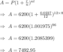 A=P(1+(r)/(n))^(nt)\\\\\Rightarrow\ A=6200(1+(0.0237)/(12))^(12*8)\\\\\Rightarrow\ A=6200(1.001975)^(96)\\\\\Rightarrow\ A=6200( 1.2085399)\\\\\Rightarrow\ A=7492.95