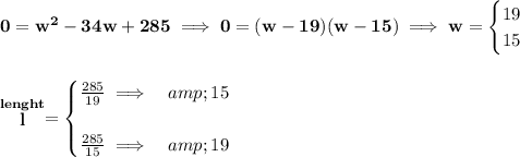 \bf 0=w^2-34w+285\implies 0=(w-19)(w-15)\implies w= \begin{cases} 19\\ 15 \end{cases} \\\\\\ \stackrel{lenght}{l}= \begin{cases} (285)/(19)\implies &amp;15\\\\ (285)/(15)\implies &amp;19 \end{cases}