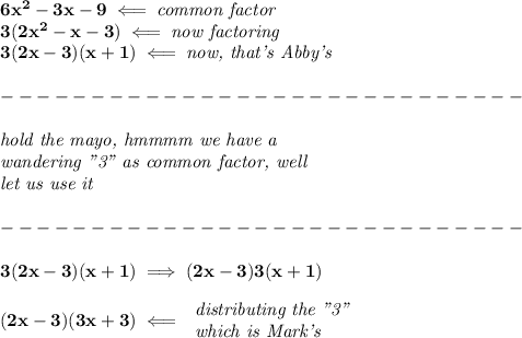 \bf 6x^2 -3x - 9\impliedby \textit{common factor}\\ 3(2x^2-x-3)\impliedby \textit{now factoring}\\ 3(2x-3)(x+1)\impliedby \textit{now, that's Abby's}\\\\ -----------------------------\\\\ \textit{hold the mayo, hmmmm we have a}\\ \textit{wandering