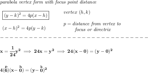\bf \textit{parabola vertex form with focus point distance}\\\\ \begin{array}{llll} \boxed{(y-{{ k}})^2=4{{ p}}(x-{{ h}})} \\\\ (x-{{ h}})^2=4{{ p}}(y-{{ k}}) \end{array} \qquad \begin{array}{llll} vertex\ ({{ h}},{{ k}})\\\\ {{ p}}=\textit{distance from vertex to }\\ \qquad \textit{ focus or directrix} \end{array}\\\\ -------------------------------\\\\ x=\cfrac{1}{24}y^2\implies 24x=y^2\implies 24(x-0)=(y-0)^2 \\\\\\ 4(\stackrel{p}{6})(x-\stackrel{h}{0})=(y-\stackrel{k}{0})^2