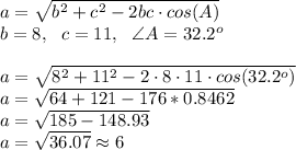 a= √(b^2+c^2-2bc \cdot cos(A)) \\ b=8, \ \ c=11, \ \ \angle A=32.2^o \\ \\ a= √(8^2+11^2-2\cdot 8 \cdot 11 \cdot cos(32.2^o)) \\ a= √(64+121-176*0.8462) \\ a= √(185-148.93) \\ a= √(36.07) \approx 6