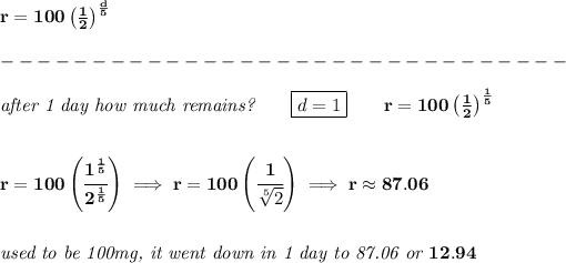 \bf r=100\left( (1)/(2) \right)^{(d)/(5)}\\\\ -------------------------------\\\\ \textit{after 1 day how much remains?}\qquad \boxed{d=1}\qquad r=100\left( (1)/(2) \right)^{(1)/(5)} \\\\\\ r=100\left( \cfrac{1^{(1)/(5)}}{2^{(1)/(5)}} \right)\implies r=100\left( \cfrac{1}{\sqrt[5]{2}} \right)\implies r\approx 87.06 \\\\\\ \textit{used to be 100mg, it went down in 1 day to 87.06 or }12.94