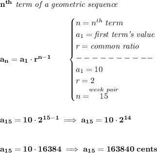 \bf n^(th)\textit{ term of a geometric sequence}\\\\ a_n=a_1\cdot r^(n-1)\qquad \begin{cases} n=n^(th)\ term\\ a_1=\textit{first term's value}\\ r=\textit{common ratio}\\ ----------\\ a_1=10\\ r=2\\ n=\stackrel{week~pair}{15} \end{cases} \\\\\\ a_(15)=10\cdot 2^(15-1)\implies a_(15)=10\cdot 2^(14) \\\\\\ a_(15)=10\cdot 16384\implies a_(15)=163840~cents