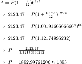 A=P(1+(r)/(12))6^(12t)\\\\\Rightarrow\ 2123.47=P(1+(0.023)/(12))^(12*5)\\\\\Rightarrow\ 2123.47=P(1.00191666666667)^(60)\\\\\Rightarrow\ 2123.47=P( 1.12174996232)\\\\\Rightarrow\ P=(2123.47)/(1.12174996232)\\\\\Rightarrow\ P=1892.99761206\approx1893