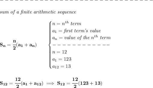 \bf \\\\ -------------------------------\\\\ \textit{sum of a finite arithmetic sequence}\\\\ S_n=\cfrac{n}{2}(a_1+a_n)\qquad \begin{cases} n=n^(th)\ term\\ a_1=\textit{first term's value}\\ a_n=\textit{value of the }n^(th)\ term\\ ------------\\ n=12\\ a_1=123\\ a_(12)=13 \end{cases} \\\\\\ S_(12)=\cfrac{12}{2}(a_1+a_(12))\implies S_(12)=\cfrac{12}{2}(123+13)