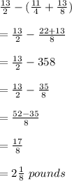 (13)/(2)-((11)/(4)+(13)/(8))\\\\=(13)/(2)-\((22+13)/(8)\\\\=(13)/(2)-\f\rac{35}{8}\\\\=(13)/(2)-(35)/(8)\\\\=(52-35)/(8)\\\\=(17)/(8)\\\\=2(1)/(8)\ pounds