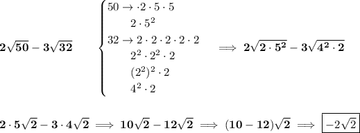 \bf 2√(50)-3√(32)\qquad \begin{cases} 50\to \cdot 2\cdot 5\cdot 5\\ \qquad 2\cdot 5^2\\ 32\to 2\cdot 2\cdot 2\cdot 2\cdot 2\\ \qquad 2^2\cdot 2^2\cdot 2\\ \qquad (2^2)^2\cdot 2\\ \qquad 4^2\cdot 2 \end{cases}\implies 2√(2\cdot 5^2)-3√(4^2\cdot 2) \\\\\\ 2\cdot 5√(2)-3\cdot 4√(2)\implies 10√(2)-12√(2)\implies (10-12)√(2)\implies \boxed{-2√(2)}