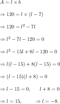 A=l* b\\\\\Rightarrow 120=l* (l-7)\\\\\Rightarrow 120=l^2-7l\\\\\Rightarrow l^2-7l-120=0\\\\\Rightarrow l^2-15l+8l-120=0\\\\\Rightarrow l(l-15)+8(l-15)=0\\\\\Rightarrow (l-15)(l+8)=0\\\\\Rightarrow l-15=0,~~~~~l+8=0\\\\\Rightarrow l=15,~~~~~~~\Rightarrow l=-8.