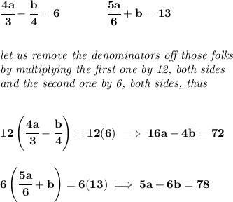 \bf \cfrac{4a}{3}-\cfrac{b}{4}=6 \qquad \qquad \cfrac{5a}{6}+b=13 \\\\\\ \textit{let us remove the denominators off those folks}\\ \textit{by multiplying the first one by 12, both sides}\\ \textit{and the second one by 6, both sides, thus} \\\\\\ 12\left( \cfrac{4a}{3}-\cfrac{b}{4} \right)=12(6)\implies 16a-4b=72 \\\\\\ 6\left( \cfrac{5a}{6}+b \right)=6(13)\implies 5a+6b=78