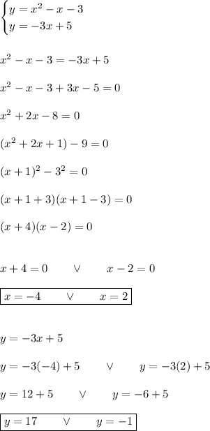 \begin{cases}y=x^2-x-3\\y=-3x+5\end{cases}\\\\\\x^2-x-3=-3x+5\\\\x^2-x-3+3x-5=0\\\\x^2+2x-8=0\\\\(x^2+2x+1)-9=0\\\\(x+1)^2-3^2=0\\\\(x+1+3)(x+1-3)=0\\\\(x+4)(x-2)=0\\\\\\x+4=0\qquad\vee\qquad x-2=0\\\\\boxed{x=-4\qquad\vee\qquad x=2}\\\\\\y=-3x+5\\\\y=-3(-4)+5\qquad\vee\qquad y=-3(2)+5\\\\y=12+5\qquad\vee\qquad y=-6+5\\\\\boxed{y=17\qquad\vee\qquad y=-1}