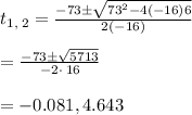 t_(1,\:2)=(-73\pm √(73^2-4\left(-16\right)6))/(2\left(-16\right))\\\\=(-73\pm√(5713))/(-2\cdot \:16)\\\\=-0.081,4.643