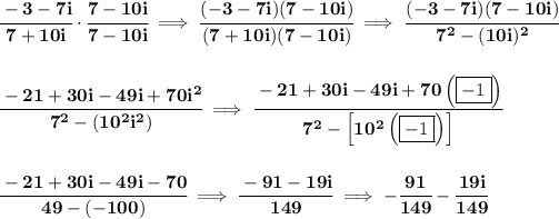 \bf \cfrac{-3-7i}{7+10i}\cdot \cfrac{7-10i}{7-10i}\implies \cfrac{(-3-7i)(7-10i)}{(7+10i)(7-10i)}\implies \cfrac{(-3-7i)(7-10i)}{7^2-(10i)^2} \\\\\\ \cfrac{-21+30i-49i+70i^2}{7^2-(10^2i^2)}\implies \cfrac{-21+30i-49i+70\left( \boxed{-1} \right)}{7^2-\left[10^2\left( \boxed{-1} \right)\right]} \\\\\\ \cfrac{-21+30i-49i-70}{49-(-100)}\implies \cfrac{-91-19i}{149}\implies -\cfrac{91}{149}-\cfrac{19i}{149}