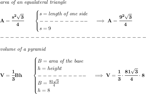 \bf \textit{area of an equalateral triangle}\\\\ A=\cfrac{s^2√(3)}{4}\qquad \begin{cases} s=\textit{length of one side}\\ ----------\\ s=9 \end{cases}\implies A=\cfrac{9^2√(3)}{4} \\\\ -----------------------------\\\\ \textit{volume of a pyramid}\\\\ V=\cfrac{1}{3}Bh\qquad \begin{cases} B=\textit{area of the base}\\ h=height\\ ----------\\ B=(81√(3))/(4)\\ h=8 \end{cases}\implies V=\cfrac{1}{3}\cdot \cfrac{81√(3)}{4}\cdot 8