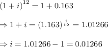 \left(1+ i \right)^(12)=1+0.163 \\ \\ \Rightarrow1+i=(1.163)^{(1)/(12)}=1.01266 \\ \\ \Rightarrow i=1.01266-1=0.01266