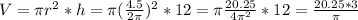 V=\pi r^(2) *h= \pi ((4.5)/(2 \pi ))^(2)*12= \pi (20.25)/( 4 \pi ^(2))*12= (20.25*3)/(\pi)