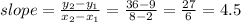 slope= ( y_(2) -y_(1) )/( x_(2)- x_(1) ) = (36-9)/(8-2) = (27)/(6) =4.5