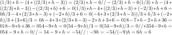 (1/3)*h-(4*((2/3)*h-3)) = (2/3)*h-6 // - (2/3)*h-6 (1/3)*h-(4*((2/3)*h-3))-((2/3)*h)+6 = 0 (1/3)*h-4*((2/3)*h-3)+(-2/3)*h+6 = 0 h/3-4*(2/3*h-3)+(-2*h)/3+6 = 0 (-4*3*(2/3*h-3))/3+h/3+(-2*h)/3+(3*6)/3 = 0 h-4*3*(2/3*h-3)-2*h+3*6 = 0 18-7*h-2*h+36 = 0 18-9*h+36 = 0 54-9*h = 0 (54-9*h)/3 = 0 (54-9*h)/3 = 0 // * 3 54-9*h = 0 54-9*h = 0 // - 54 -9*h = -54 // : -9 h = -54/(-9) h = 6 h = 6