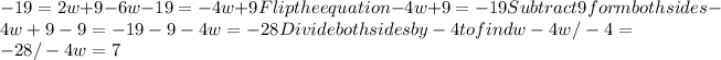 -19=2w+9-6w -19 =-4w + 9 Flip the equation -4w + 9 = -19 Subtract 9 form both sides -4w + 9 - 9 = -19 - 9 -4w = -28 Divide both sides by -4 to find w -4w/-4 = -28/-4 w = 7