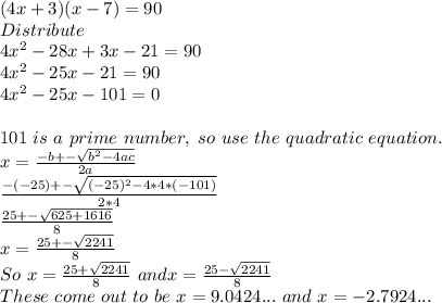 (4x+3)(x-7)=90\\ Distribute\\ 4x^(2)-28x+3x-21=90\\ 4x^(2)-25x-21=90\\ 4x^(2)-25x-101=0\\ \\ 101\ is\ a\ prime\ number,\ so\ use\ the\ quadratic\ equation.\\ x= \frac{-b+-\sqrt{b^(2)-4ac}}{2a} \\ \frac{-(-25)+-\sqrt{(-25)^(2)-4*4*(-101)}}{2*4} \\ (25+-√(625+1616))/(8) \\ x= (25+-√(2241))/(8) \\ So\ x= (25+√(2241))/(8)\ and x= (25-√(2241))/(8) \\ These\ come\ out\ to\ be\ x=9.0424... \ and\ x=-2.7924...