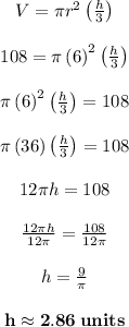 $$\begin{matrix} V=\pi r^2\left((h)/(3)\right)\\\\ 108=\pi \left(6\right)^2\left((h)/(3)\right)\\\\ \pi \left(6\right)^2\left((h)/(3)\right)=108\\\\ \pi \left(36\right)\left((h)/(3)\right)=108\\\\ 12\pi h=108\\\\ (12\pi h)/(12\pi )=(108)/(12\pi )\\\\ h=(9)/(\pi )\\\\ \mathbf{h\approx 2.86\:units} \end{matrix}$$