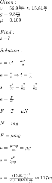Given:\\v=56.9 (km)/(h) \approx 15.81 (m)/(s) \\g=9.8 (m)/(s^2) \\\mu=0.109\\\\Find:\\s=?\\\\Solution:\\\\s=vt- (at^2)/(2) \\\\a= (v)/(t) \Rightarrow t= (v)/(a) \\\\s= (v^2)/(a) - (v^2)/(2a) =(v^2)/(2a) \\\\a= (F)/(m) \\\\F=T=\mu N\\\\N=mg\\\\F=\mu mg\\\\a= (\mu mg)/(m) =\mu g\\\\s= (v^2)/(2\mu g) \\\\\\s= ((15.81 (m)/(s))^2)/(2\cdot 0.109\cdot9.8 (m)/(s^2) ) \approx 117m