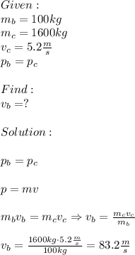 Given:\\m_b=100kg\\m_c=1600kg\\v_c=5.2 (m)/(s) \\p_b=p_c\\\\Find:\\v_b=?\\\\Solution:\\\\p_b=p_c\\\\p=mv\\\\m_bv_b=m_cv_c\Rightarrow v_b= (m_cv_c)/(m_b) \\\\v_b= (1600kg\cdot5.2 (m)/(s) )/(100kg) =83.2 (m)/(s)