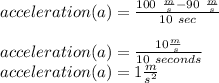 acceleration(a) =(100\ (m)/(s) -90\ (m)/(s) )/(10\ sec)\\\\acceleration(a)=(10 (m)/(s) )/(10\ seconds)\\acceleration(a)=1 (m)/(s^(2) )