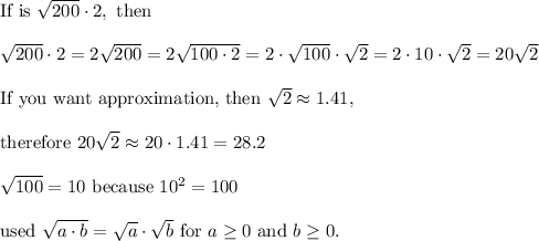 \text{If is}\ √(200)\cdot2,\ \text{then}\\\\√(200)\cdot2=2√(200)=2√(100\cdot2)=2\cdot√(100)\cdot\sqrt2=2\cdot10\cdot\sqrt2=20\sqrt2\\\\\text{If you want approximation, then}\ \sqrt2\approx1.41,\\\\ \text{therefore}\ 20\sqrt2\approx20\cdot1.41=28.2\\\\√(100)=10\ \text{because}\ 10^2=100\\\\\text{used}\ √(a\cdot b)=√(a)\cdot√(b)\ \text{for}\ a\geq0\ \text{and}\ b\geq0.