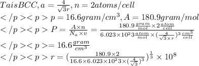 Ta is BCC, a=(4)/(√(3)r),n=2atoms/cell\\</p><p>p=16.6gram/cm^3,A=180.9gram/mol\\</p><p>P=(A* n)/(N_(a)* v)=(180.9(gram)/(mol)* 2 (atom)/(cell))/(6.023*10^23(atom)/(mol)*((4)/(√(3)* r))^3(cm^3)/(cell))\\</p><p>=16.6(gram)/(cm^3)\\</p><p>r=((180.9*2)/(16.6*6.023*10^23*((4)/(√(3)))^3))^(1)/(3)*10^8