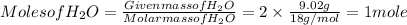 Molesof H_(2)O = (Given massof H_(2)O)/( Molar mass of H_(2)O) = 2 * (9.02 g)/(18 g/ mol) = 1 mole