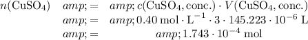 \left\begin{array}{ccc}n(\text{CuSO}_4) &amp; = &amp;c(\text{CuSO}_4, \text{conc.}) \cdot V(\text{CuSO}_4, \text{conc.})\\&amp;=&amp;0.40 \; \text{mol} \cdot \text{L}^(-1) \cdot 3\cdot 145.223 \cdot 10^(-6)\; \text{L}\\&amp;=&amp;1.743 \cdot 10^(-4) \; \text{mol}\end{array}\right