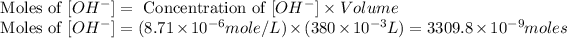 \text{ Moles of }[OH^-]=\text{ Concentration of }[OH^-]* Volume\\\text{ Moles of }[OH^-]=(8.71* 10^(-6)mole/L)* (380* 10^(-3)L)=3309.8* 10^(-9)moles