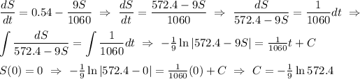 \displaystyle(dS)/(dt) = 0.54 - (9S)/(1060) \ \Rightarrow\ (dS)/(dt) = (572.4 - 9S)/(1060)\ \Rightarrow\ (dS)/(572.4 - 9S) = (1)/(1060) dt\ \Rightarrow \\ \\ \int (dS)/(572.4 - 9S) = \int (1)/(1060) dt\ \Rightarrow\textstyle\ -(1)/(9)\ln|572.4 - 9S| = (1)/(1060)t + C \\ \\ S(0) = 0 \ \Rightarrow\ -(1)/(9)\ln|572.4 - 0| = (1)/(1060)(0) + C\ \Rightarrow\ C = -(1)/(9) \ln 572.4