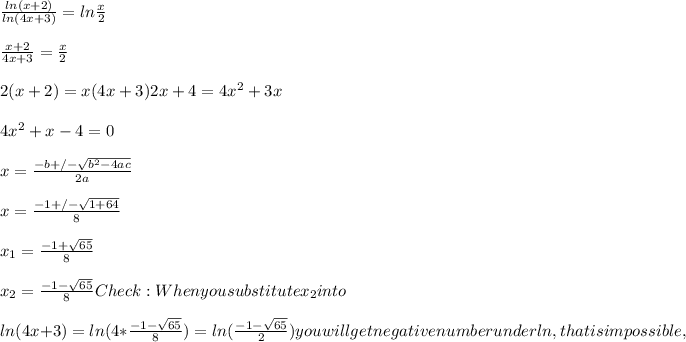 (ln(x+2))/(ln(4x+3)) = ln (x)/(2) \\ \\ (x+2)/(4x+3) = (x)/(2) \\ \\2(x+2)=x(4x+3) 2x+4=4x^2+3x \\ \\ 4 x^(2) +x-4=0 \\ \\ x= \frac{-b+/- \sqrt{b^(2)-4ac} }{2a} \\ \\ x= ( -1+/-√(1+64) )/(8) \\ \\ x_(1) = (-1+ √(65) )/(8) \\ \\ x_(2) = (-1- √(65) )/(8) Check: When you substitute x_(2) into \\ \\ ln(4x+3)=ln(4* (-1- √(65) )/(8) ) =ln( (-1- √(65) )/(2) ) you will get negative number under ln, that is impossible ,